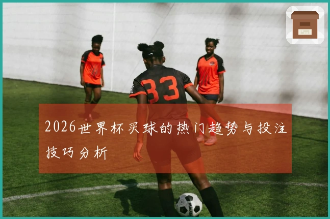 2026世界杯买球的热门趋势与投注技巧分析
